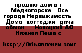 продаю дом в г. Медногорске - Все города Недвижимость » Дома, коттеджи, дачи обмен   . Ненецкий АО,Нижняя Пеша с.